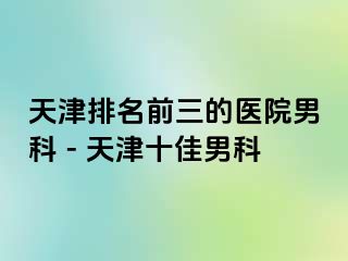 天津排名前三的医院男科 - 天津十佳男科