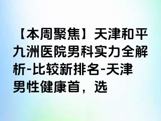 【本周聚焦】天津和平九洲医院男科实力全解析-比较新排名-天津男性健康首，选