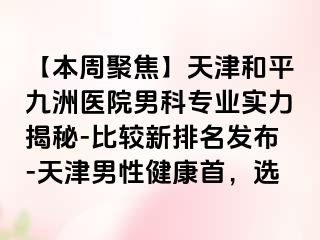 【本周聚焦】天津和平九洲医院男科专业实力揭秘-比较新排名发布-天津男性健康首，选