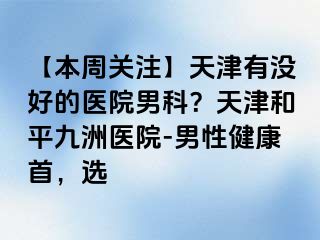 【本周关注】天津有没好的医院男科？天津和平九洲医院-男性健康首，选