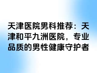 天津医院男科推荐：天津和平九洲医院，专业品质的男性健康守护者