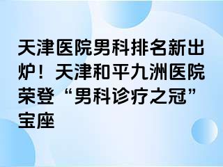 天津医院男科排名新出炉！天津和平九洲医院荣登“男科诊疗之冠”宝座