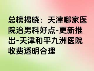 总榜揭晓：天津哪家医院治男科好点-更新推出-天津和平九洲医院收费透明合理