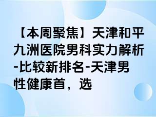 【本周聚焦】天津和平九洲医院男科实力解析-比较新排名-天津男性健康首，选