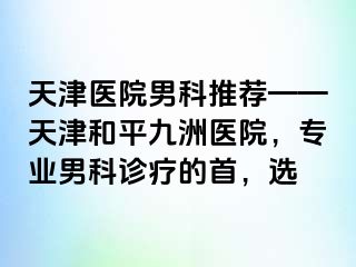 天津医院男科推荐——天津和平九洲医院，专业男科诊疗的首，选