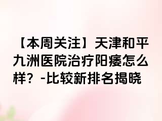 【本周关注】天津和平九洲医院治疗阳痿怎么样？-比较新排名揭晓