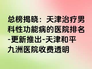 总榜揭晓：天津治疗男科性功能病的医院排名-更新推出-天津和平九洲医院收费透明