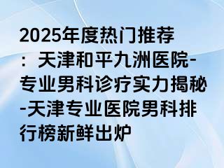 2025年度热门推荐：天津和平九洲医院-专业男科诊疗实力揭秘-天津专业医院男科排行榜新鲜出炉
