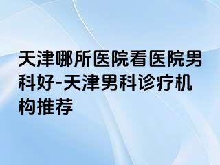 天津哪所医院看医院男科好-天津男科诊疗机构推荐