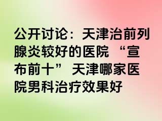 公开讨论：天津治前列腺炎较好的医院 “宣布前十” 天津哪家医院男科治疗效果好