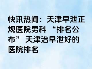 快讯热闻：天津早泄正规医院男科 “排名公布” 天津治早泄好的医院排名