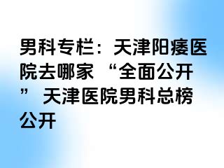 男科专栏：天津阳痿医院去哪家 “全面公开” 天津医院男科总榜公开