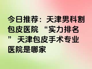 今日推荐：天津男科割包皮医院 “实力排名” 天津包皮手术专业医院是哪家