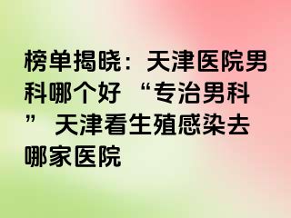 榜单揭晓：天津医院男科哪个好 “专治男科” 天津看生殖感染去哪家医院