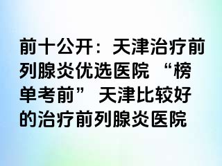 前十公开：天津治疗前列腺炎优选医院 “榜单考前” 天津比较好的治疗前列腺炎医院