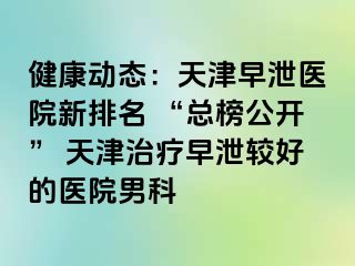 健康动态：天津早泄医院新排名 “总榜公开” 天津治疗早泄较好的医院男科