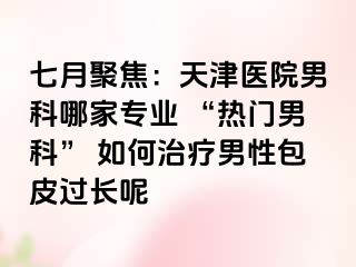 七月聚焦：天津医院男科哪家专业 “热门男科” 如何治疗男性包皮过长呢