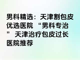 男科精选：天津割包皮优选医院 “男科专治” 天津治疗包皮过长医院推荐