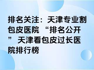 排名关注：天津专业割包皮医院 “排名公开” 天津看包皮过长医院排行榜
