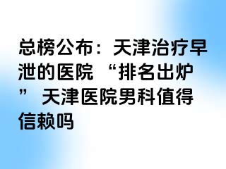 总榜公布：天津治疗早泄的医院 “排名出炉” 天津医院男科值得信赖吗