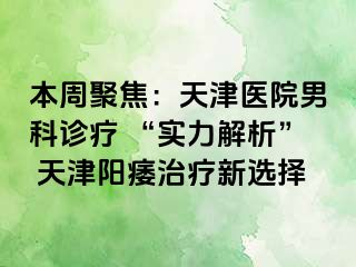 本周聚焦：天津医院男科诊疗 “实力解析” 天津阳痿治疗新选择