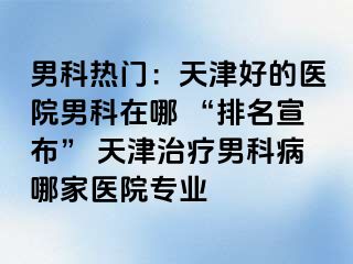 男科热门：天津好的医院男科在哪 “排名宣布” 天津治疗男科病哪家医院专业