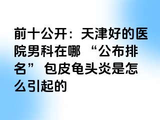前十公开：天津好的医院男科在哪 “公布排名” 包皮龟头炎是怎么引起的