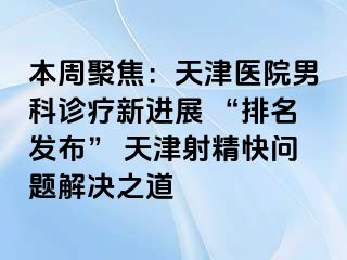 本周聚焦：天津医院男科诊疗新进展 “排名发布” 天津射精快问题解决之道