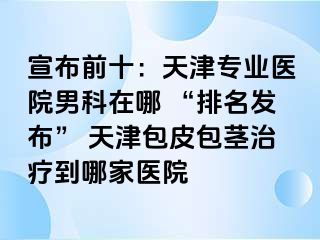 宣布前十：天津专业医院男科在哪 “排名发布” 天津包皮包茎治疗到哪家医院