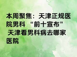 本周聚焦：天津正规医院男科 “前十宣布” 天津看男科病去哪家医院