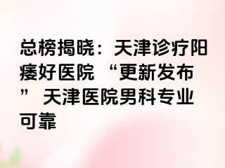 总榜揭晓：天津诊疗阳痿好医院 “更新发布” 天津医院男科专业可靠
