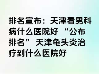 排名宣布：天津看男科病什么医院好 “公布排名” 天津龟头炎治疗到什么医院好