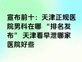 宣布前十：天津正规医院男科在哪 “排名发布” 天津看早泄哪家医院好些