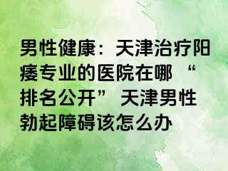 男性健康：天津治疗阳痿专业的医院在哪 “排名公开” 天津男性勃起障碍该怎么办