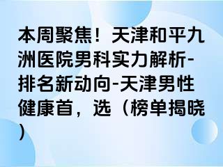 本周聚焦！天津和平九洲医院男科实力解析-排名新动向-天津男性健康首，选（榜单揭晓）
