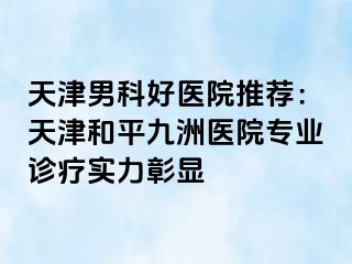天津男科好医院推荐：天津和平九洲医院专业诊疗实力彰显