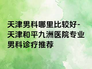 天津男科哪里比较好-天津和平九洲医院专业男科诊疗推荐
