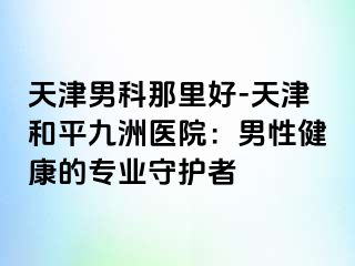 天津男科那里好-天津和平九洲医院：男性健康的专业守护者
