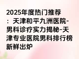 2025年度热门推荐：天津和平九洲医院-男科诊疗实力揭秘-天津专业医院男科排行榜新鲜出炉
