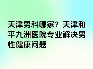 天津男科哪家？天津和平九洲医院专业解决男性健康问题