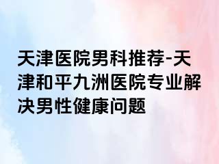天津医院男科推荐-天津和平九洲医院专业解决男性健康问题