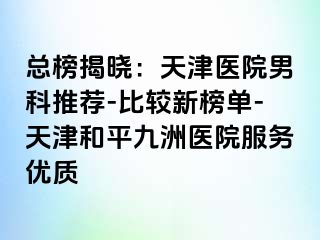 总榜揭晓：天津医院男科推荐-比较新榜单-天津和平九洲医院服务优质