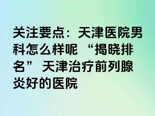 关注要点：天津医院男科怎么样呢 “揭晓排名” 天津治疗前列腺炎好的医院