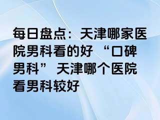 每日盘点：天津哪家医院男科看的好 “口碑男科” 天津哪个医院看男科较好