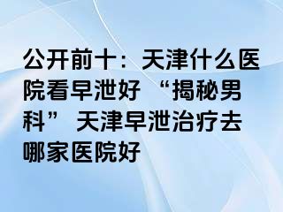 公开前十：天津什么医院看早泄好 “揭秘男科” 天津早泄治疗去哪家医院好