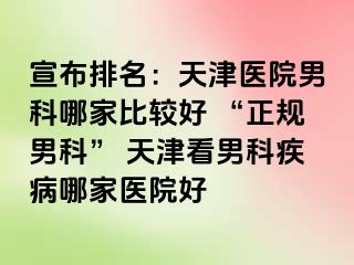 宣布排名：天津医院男科哪家比较好 “正规男科” 天津看男科疾病哪家医院好