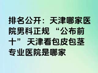 排名公开：天津哪家医院男科正规 “公布前十” 天津看包皮包茎专业医院是哪家