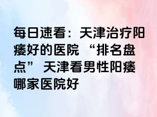 每日速看：天津治疗阳痿好的医院 “排名盘点” 天津看男性阳痿哪家医院好