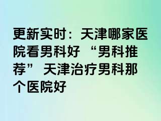 更新实时：天津哪家医院看男科好 “男科推荐” 天津治疗男科那个医院好