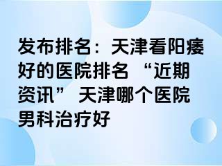 发布排名：天津看阳痿好的医院排名 “近期资讯” 天津哪个医院男科治疗好
